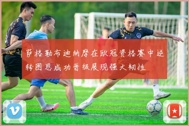 萨格勒布迪纳摩在欧冠资格赛中逆转图恩成功晋级展现强大韧性