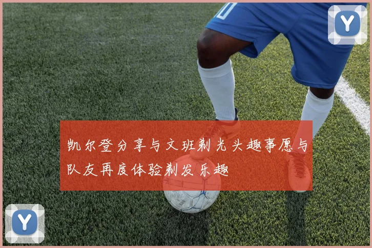 凯尔登分享与文班剃光头趣事愿与队友再度体验剃发乐趣