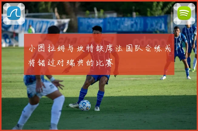 小图拉姆与坎特缺席法国队合练或将错过对瑞典的比赛