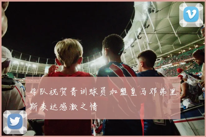 母队祝贺青训球员加盟皇马邓弗里斯表达感激之情