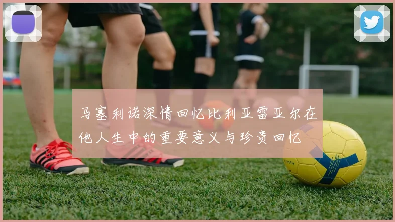 马塞利诺深情回忆比利亚雷亚尔在他人生中的重要意义与珍贵回忆