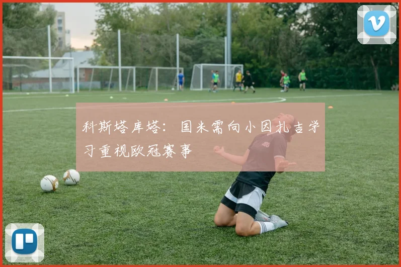科斯塔库塔：国米需向小因扎吉学习重视欧冠赛事
