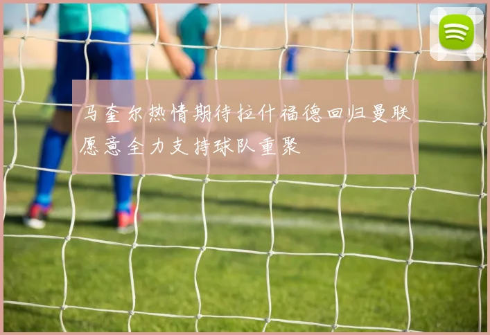 马奎尔热情期待拉什福德回归曼联愿意全力支持球队重聚
