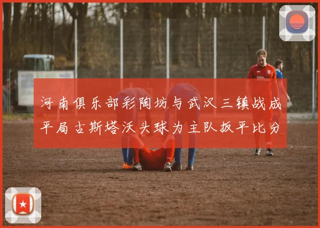 河南俱乐部彩陶坊与武汉三镇战成平局古斯塔沃头球为主队扳平比分