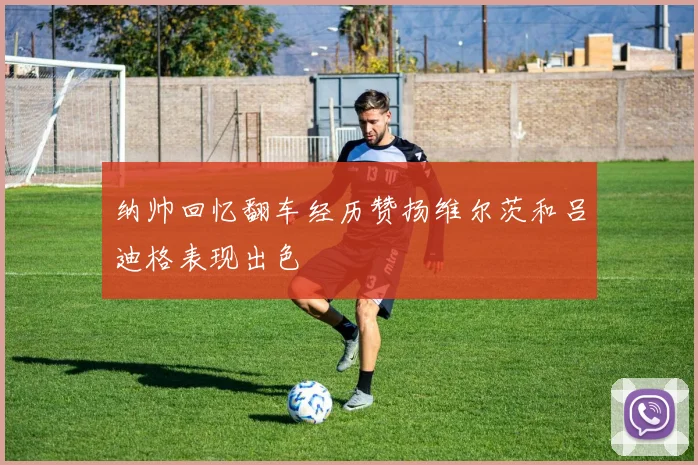 纳帅回忆翻车经历赞扬维尔茨和吕迪格表现出色