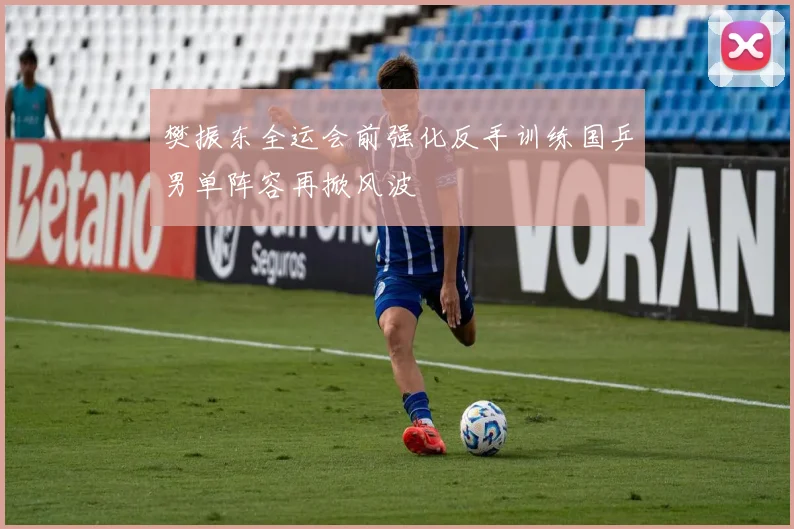 樊振东全运会前强化反手训练国乒男单阵容再掀风波