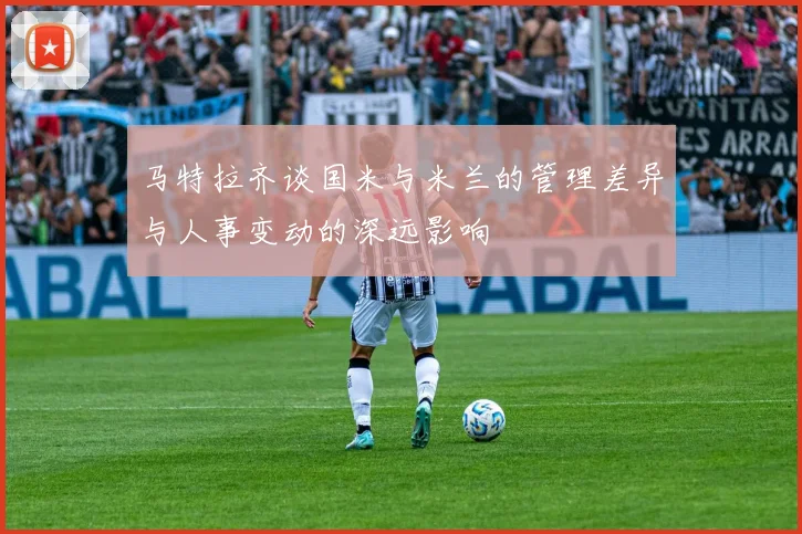 马特拉齐谈国米与米兰的管理差异与人事变动的深远影响
