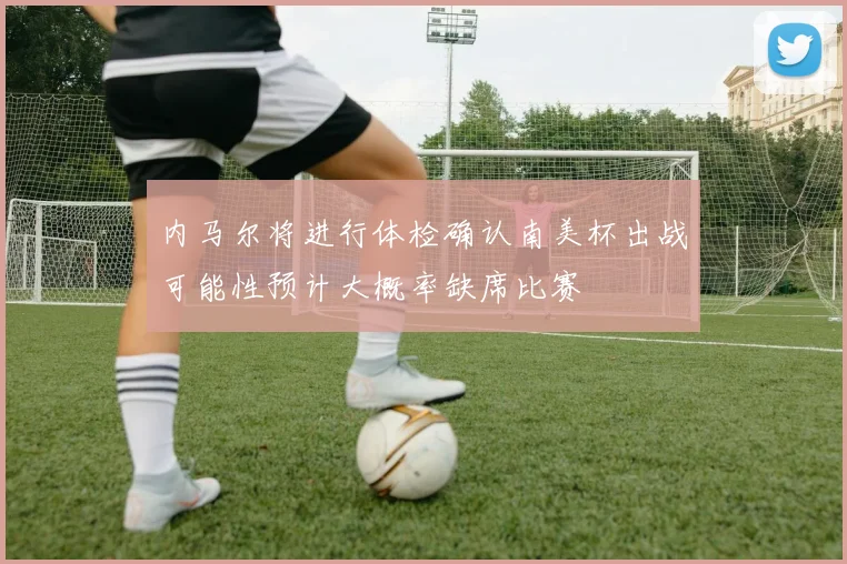 内马尔将进行体检确认南美杯出战可能性预计大概率缺席比赛