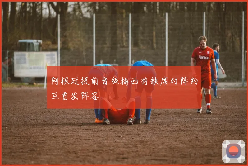 阿根廷提前晋级梅西将缺席对阵约旦首发阵容