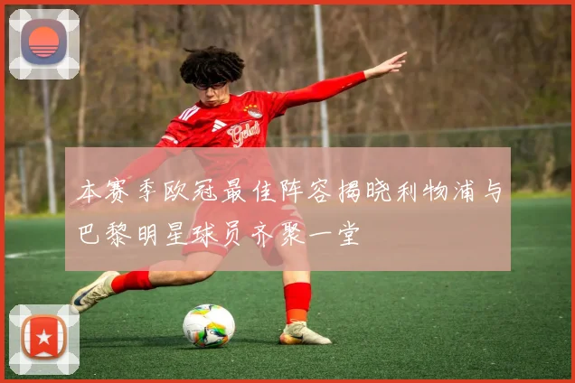 本赛季欧冠最佳阵容揭晓利物浦与巴黎明星球员齐聚一堂