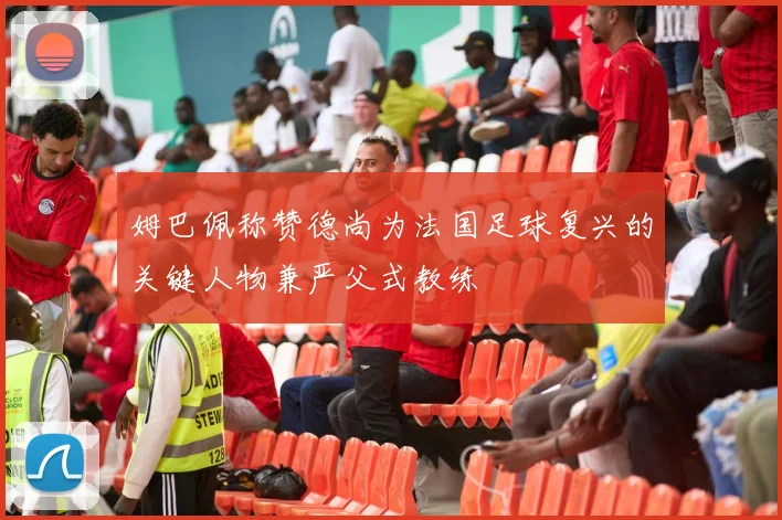 姆巴佩称赞德尚为法国足球复兴的关键人物兼严父式教练