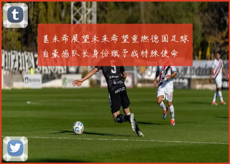 基米希展望未来希望重燃德国足球自豪感队长身份赋予我特殊使命