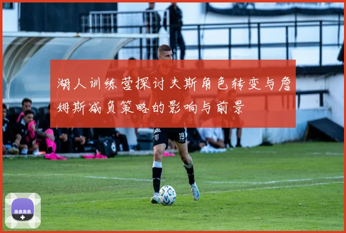 湖人训练营探讨夫斯角色转变与詹姆斯减负策略的影响与前景