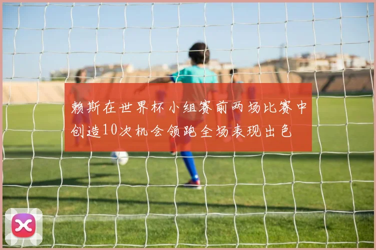 赖斯在世界杯小组赛前两场比赛中创造10次机会领跑全场表现出色