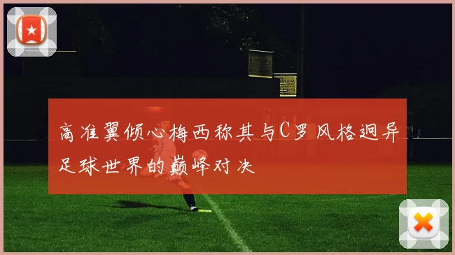 高准翼倾心梅西称其与C罗风格迥异足球世界的巅峰对决