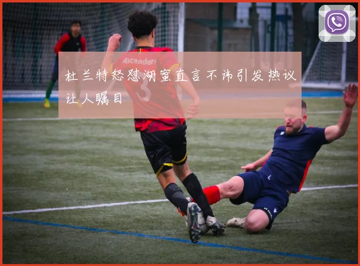 杜兰特怒怼湖蜜直言不讳引发热议让人瞩目