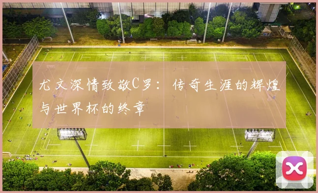 尤文深情致敬C罗：传奇生涯的辉煌与世界杯的终章