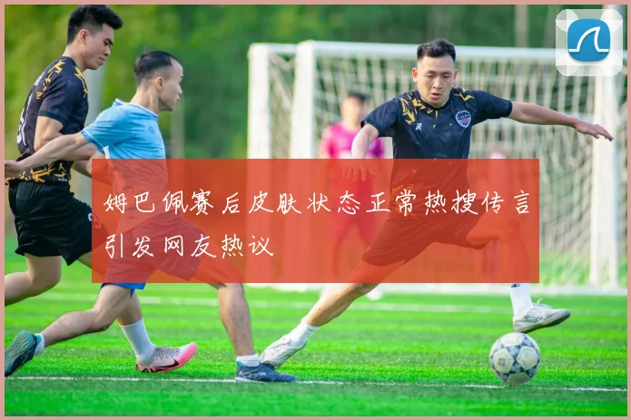 姆巴佩赛后皮肤状态正常热搜传言引发网友热议