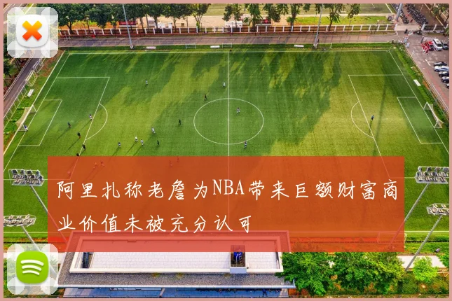 阿里扎称老詹为NBA带来巨额财富商业价值未被充分认可