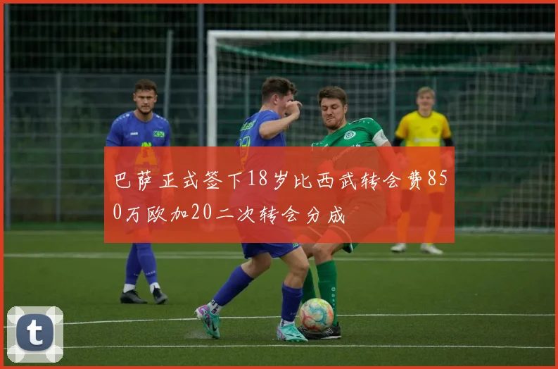 巴萨正式签下18岁比西武转会费850万欧加20二次转会分成