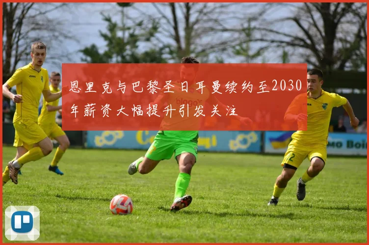 恩里克与巴黎圣日耳曼续约至2030年薪资大幅提升引发关注