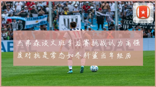 杰弗森谈文班季后赛挑战认为高强度对抗是常态如乔科鲨当年经历