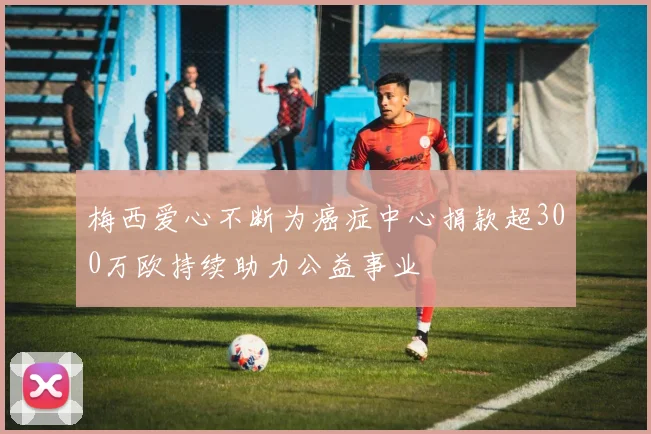 梅西爱心不断为癌症中心捐款超300万欧持续助力公益事业