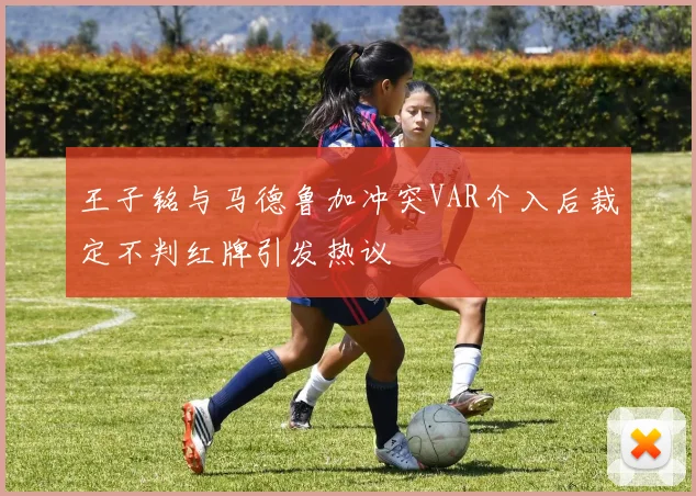 王子铭与马德鲁加冲突VAR介入后裁定不判红牌引发热议