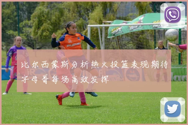 比尔西蒙斯分析热火投篮表现期待字母哥每场高效发挥