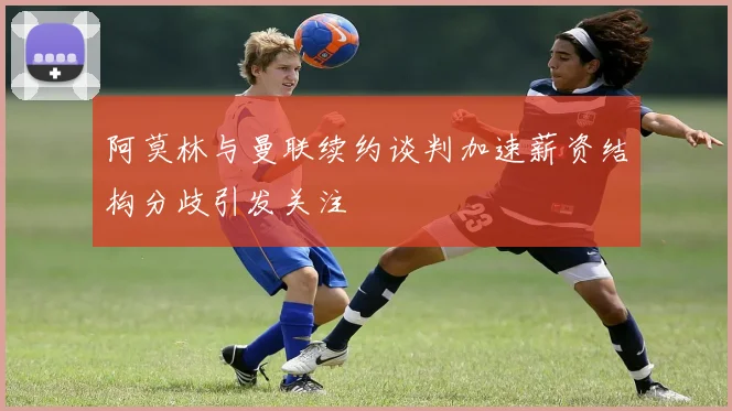 阿莫林与曼联续约谈判加速薪资结构分歧引发关注