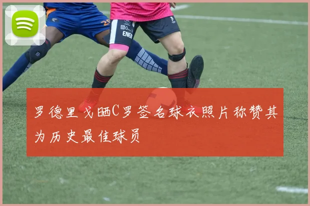 罗德里戈晒C罗签名球衣照片称赞其为历史最佳球员