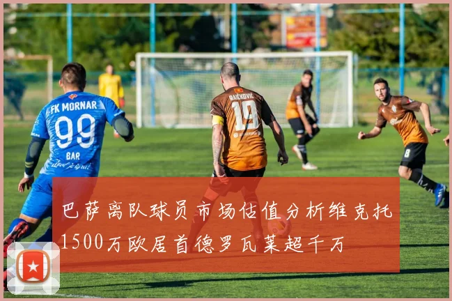 巴萨离队球员市场估值分析维克托1500万欧居首德罗瓦莱超千万